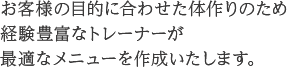 お客様の目的に合わせた体作りのため経験豊富なトレーナーが最適なメニューを作成いたします。