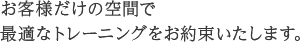 お客様だけの空間で最適なトレーニングをお約束いたします。