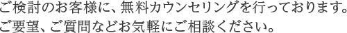 ご検討のお客様に、無料カウンセリングを行っております。ご要望、ご質問などお気軽にご相談ください。