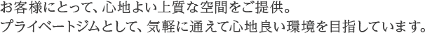 お客様にとって、心地よい上質な空間をご提供。プライベートジムとして、気軽に使えて心地よい空間を目指しています。