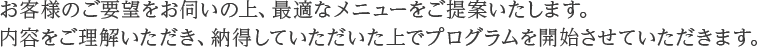 お客様のご要望をお伺いの上、最適なメニューをご提案いたします。内容をご理解いただき、納得していただいた上でプログラムを開始させていただきます。