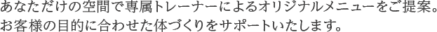 あなただけの空間で専属トレーナーによるオリジナルメニューをご提案。お客様の目的に合わせた体づくりをサポートいたします。