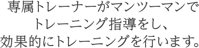 専属トレーナーがマンツーマンでトレーニング指導をし、効果的にトレーニングを行います。