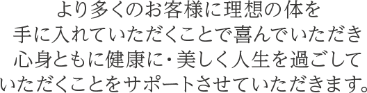より多くのお客様に理想の体を手に入れていただくことで喜んでいただき心身ともに健康に・美しく人生を過ごしていただくことをサポートさせていただきます。