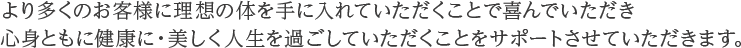 より多くのお客様に理想の体を手に入れていただくことで喜んでいただき心身ともに健康に・美しく人生を過ごしていただくことをサポートさせていただきます。